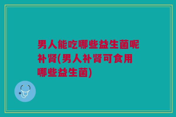 男人能吃哪些益生菌呢补肾(男人补肾可食用哪些益生菌)