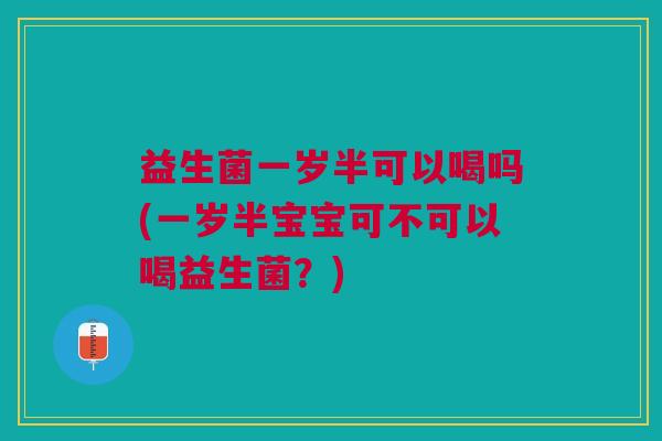益生菌一岁半可以喝吗(一岁半宝宝可不可以喝益生菌?)