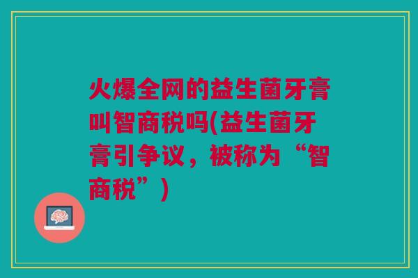 火爆全网的益生菌牙膏叫智商税吗(益生菌牙膏引争议，被称为“智商税”)