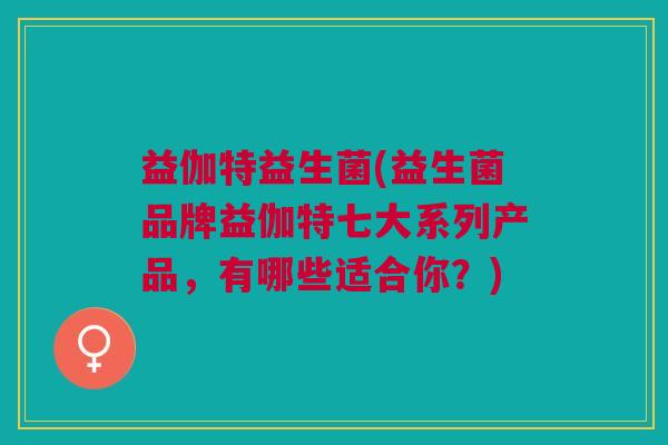 益伽特益生菌(益生菌品牌益伽特七大系列产品，有哪些适合你？)