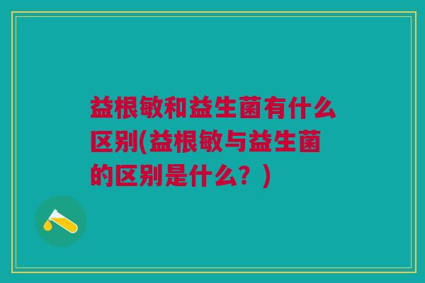 益根敏和益生菌有什么区别(益根敏与益生菌的区别是什么?)