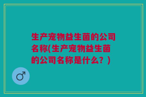 生产宠物益生菌的公司名称(生产宠物益生菌的公司名称是什么?)