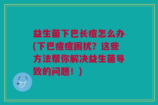 益生菌下巴长痘怎么办(下巴痘痘困扰?这些方法帮你解决益生菌导致的问题!)