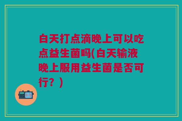 白天打点滴晚上可以吃点益生菌吗(白天输液晚上服用益生菌是否可行?)