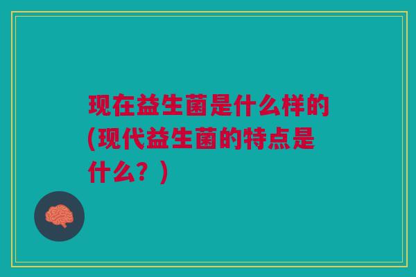 现在益生菌是什么样的(现代益生菌的特点是什么?) 现在益生菌是什么样的(现代益生菌的特点是什么?)