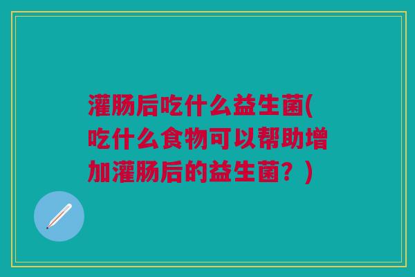 灌肠后吃什么益生菌(吃什么食物可以帮助增加灌肠后的益生菌?)