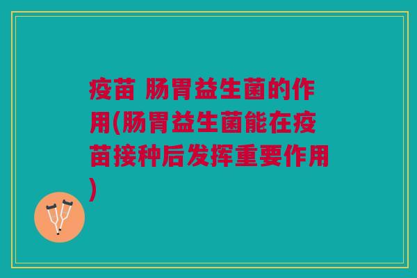 疫苗 肠胃益生菌的作用(肠胃益生菌能在疫苗接种后发挥重要作用)