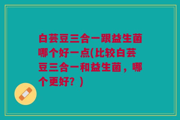 白芸豆三合一跟益生菌哪个好一点(比较白芸豆三合一和益生菌,哪个更好?) 白芸豆三合一跟益生菌哪个好一点(比较白芸豆三合一和益生菌,哪个更好?)