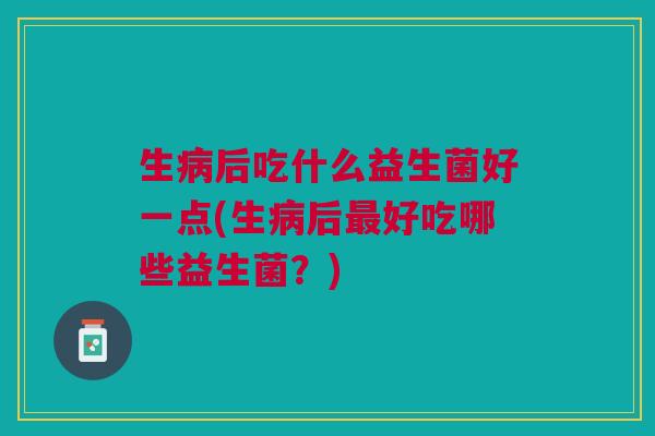 生病后吃什么益生菌好一点(生病后最好吃哪些益生菌?)