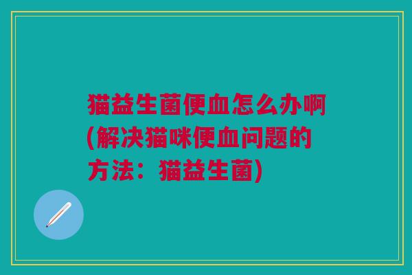 猫益生菌便血怎么办啊(解决猫咪便血问题的方法:猫益生菌)
