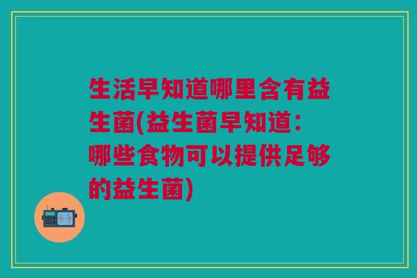生活早知道哪里含有益生菌(益生菌早知道:哪些食物可以提供足够的益生菌) 生活早知道哪里含有益生菌(益生菌早知道:哪些食物可以提供足够的益生菌)