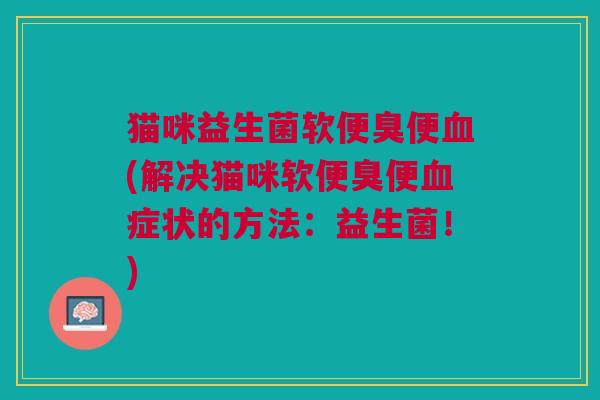 猫咪益生菌软便臭便血(解决猫咪软便臭便血症状的方法:益生菌!)