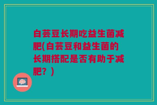 白芸豆长期吃益生菌(白芸豆和益生菌的长期搭配是否有助于?) 白芸豆长期吃益生菌(白芸豆和益生菌的长期搭配是否有助于?)