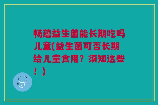 畅蕴益生菌能长期吃吗儿童(益生菌可否长期给儿童食用?须知这些!)