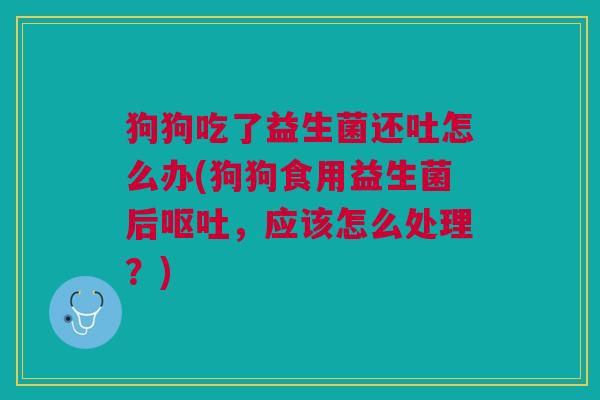 狗狗吃了益生菌还吐怎么办(狗狗食用益生菌后呕吐,应该怎么处理?)
