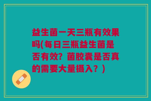 益生菌一天三瓶有效果吗(每日三瓶益生菌是否有效?菌胶囊是否真的需要大量摄入?)
