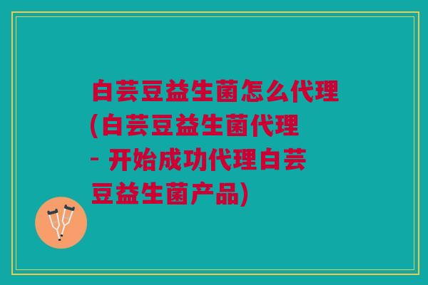 白芸豆益生菌怎么代理(白芸豆益生菌代理 - 开始成功代理白芸豆益生菌产品)