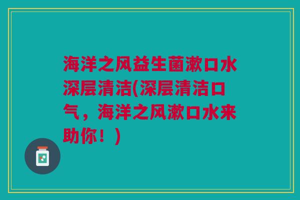 海洋之风益生菌漱口水深层清洁(深层清洁口气,海洋之风漱口水来助你!)