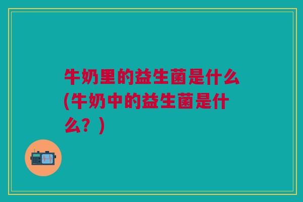 牛奶里的益生菌是什么(牛奶中的益生菌是什么？)