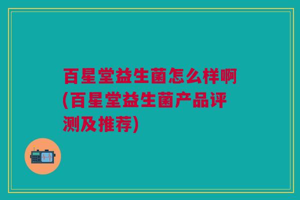 百星堂益生菌怎么样啊(百星堂益生菌产品评测及推荐)