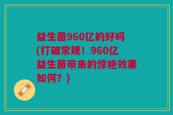 益生菌960亿的好吗(打破常规！960亿益生菌带来的惊艳效果如何？)