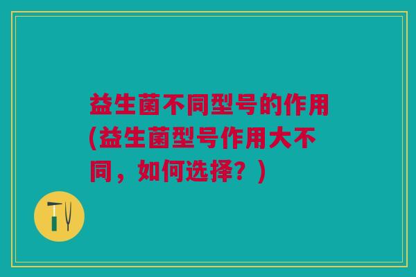 益生菌不同型号的作用(益生菌型号作用大不同,如何选择?)