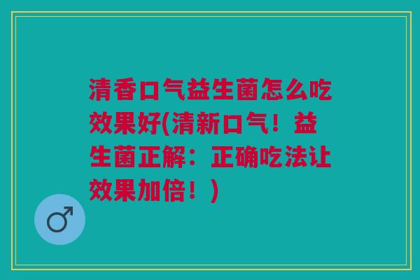 清香口气益生菌怎么吃效果好(清新口气!益生菌正解:正确吃法让效果加倍!)