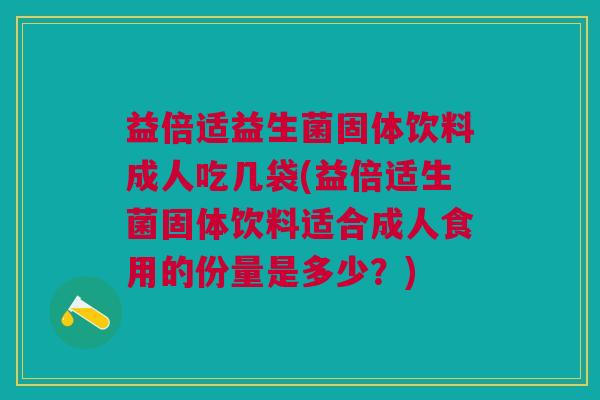 益倍适益生菌固体饮料成人吃几袋(益倍适生菌固体饮料适合成人食用的份量是多少?)