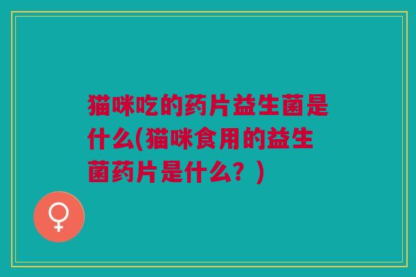 猫咪吃的药片益生菌是什么(猫咪食用的益生菌药片是什么？)