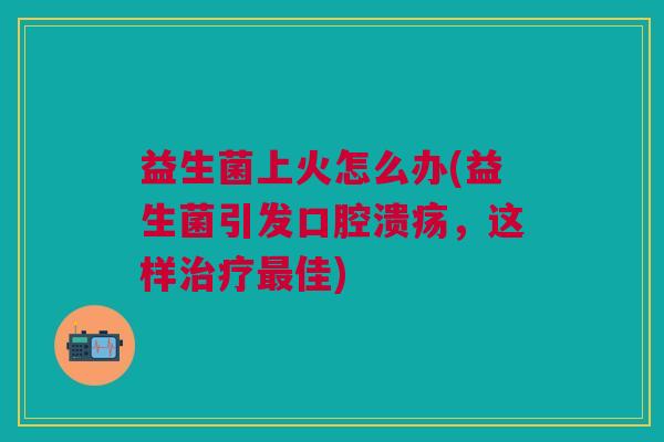 益生菌上火怎么办(益生菌引发口腔溃疡,这样治疗最佳)