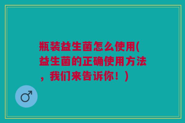 瓶装益生菌怎么使用(益生菌的正确使用方法,我们来告诉你!) 瓶装益生菌怎么使用(益生菌的正确使用方法,我们来告诉你!)