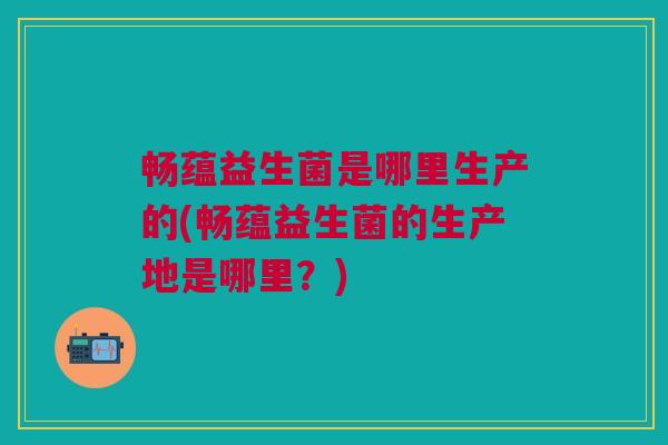 畅蕴益生菌是哪里生产的(畅蕴益生菌的生产地是哪里?)