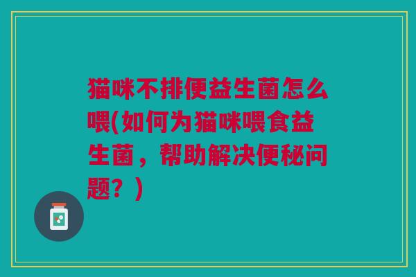 猫咪不排便益生菌怎么喂(如何为猫咪喂食益生菌,帮助解决问题?) 猫咪不排便益生菌怎么喂(如何为猫咪喂食益生菌,帮助解决问题?)