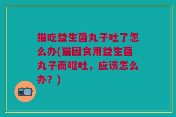 猫吃益生菌丸子吐了怎么办(猫因食用益生菌丸子而呕吐,应该怎么办?)