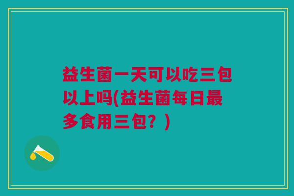 益生菌一天可以吃三包以上吗(益生菌每日最多食用三包?)