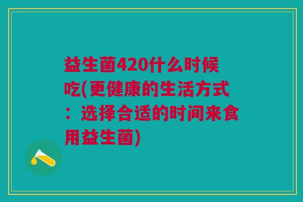 益生菌420什么时候吃(更健康的生活方式:选择合适的时间来食用益生菌) 益生菌420什么时候吃(更健康的生活方式:选择合适的时间来食用益生菌)