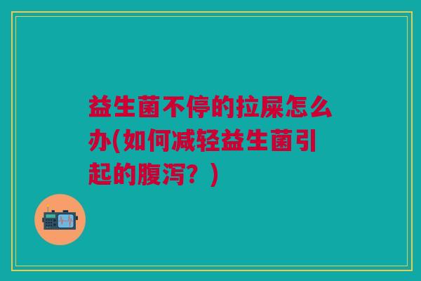 益生菌不停的拉屎怎么办(如何减轻益生菌引起的腹泻?)