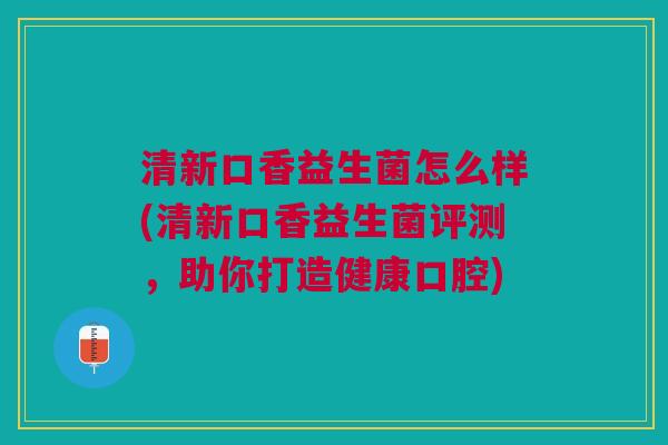 清新口香益生菌怎么样(清新口香益生菌评测，助你打造健康口腔)