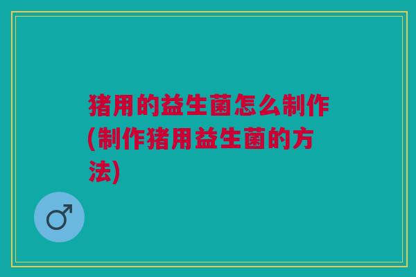 猪用的益生菌怎么制作(制作猪用益生菌的方法)