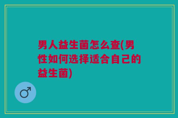 男人益生菌怎么查(男性如何选择适合自己的益生菌)