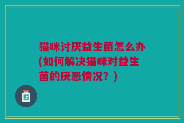 猫咪讨厌益生菌怎么办(如何解决猫咪对益生菌的厌恶情况?)