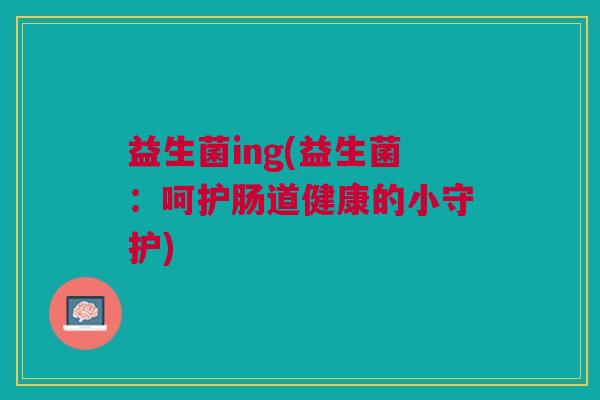 益生菌ing(益生菌：呵护肠道健康的小守护)