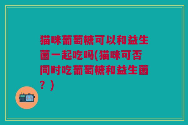 猫咪葡萄糖可以和益生菌一起吃吗(猫咪可否同时吃葡萄糖和益生菌?)