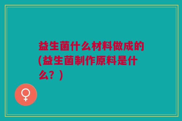 益生菌什么材料做成的(益生菌制作原料是什么?)
