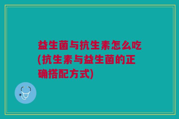 益生菌与抗生素怎么吃(抗生素与益生菌的正确搭配方式)