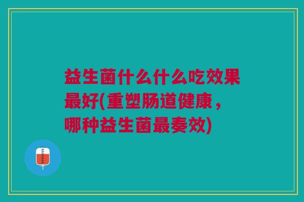 益生菌什么什么吃效果最好(重塑肠道健康,哪种益生菌最奏效)