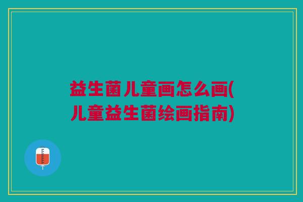 益生菌儿童画怎么画(儿童益生菌绘画指南)