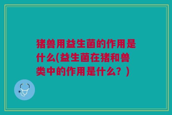 猪兽用益生菌的作用是什么(益生菌在猪和兽类中的作用是什么?)