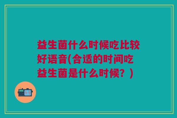 益生菌什么时候吃比较好语音(合适的时间吃益生菌是什么时候?)