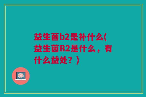 益生菌b2是补什么(益生菌B2是什么,有什么益处?) 益生菌b2是补什么(益生菌B2是什么,有什么益处?)